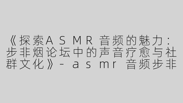 《探索ASMR音频的魅力：步非烟论坛中的声音疗愈与社群文化》-asmr音频步非烟论坛