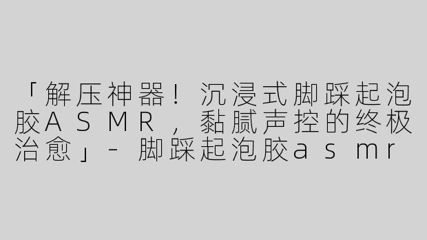 「解压神器！沉浸式脚踩起泡胶ASMR，黏腻声控的终极治愈」-脚踩起泡胶asmr视频