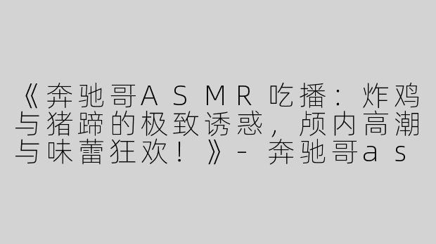 《奔驰哥ASMR吃播：炸鸡与猪蹄的极致诱惑，颅内高潮与味蕾狂欢！》-奔驰哥asmr吃炸鸡猪蹄