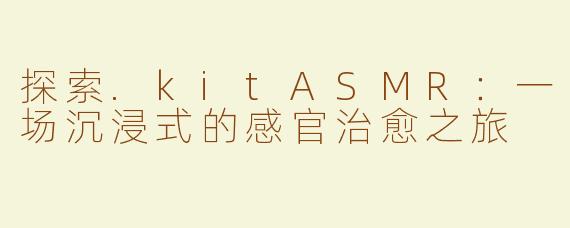 探索.kitASMR：一场沉浸式的感官治愈之旅