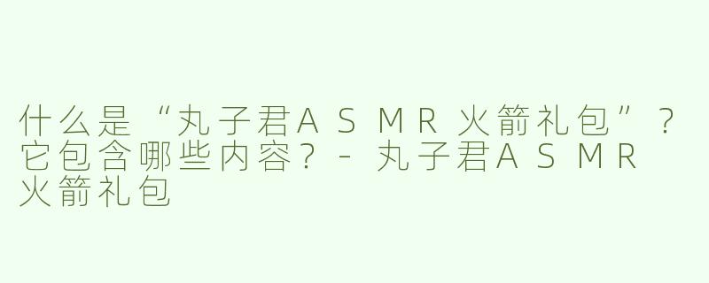 什么是“丸子君ASMR火箭礼包”？它包含哪些内容？-丸子君ASMR 火箭礼包