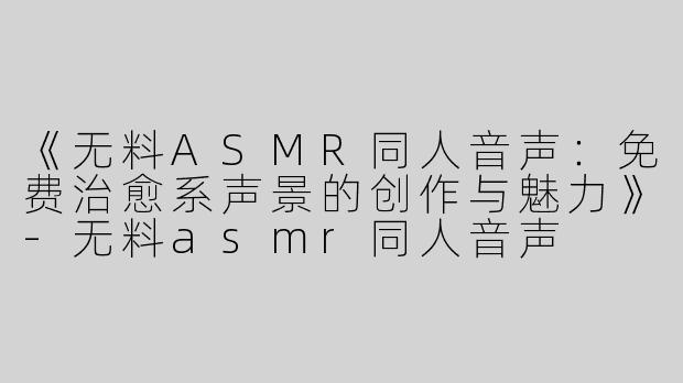 《无料ASMR同人音声：免费治愈系声景的创作与魅力》-无料asmr同人音声