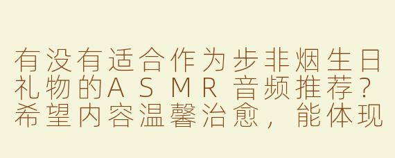 有没有适合作为步非烟生日礼物的ASMR音频推荐？希望内容温馨治愈，能体现生日祝福的主题。