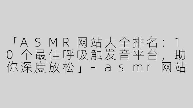 「ASMR网站大全排名：10个最佳呼吸触发音平台，助你深度放松」-asmr网站大全排名呼吸