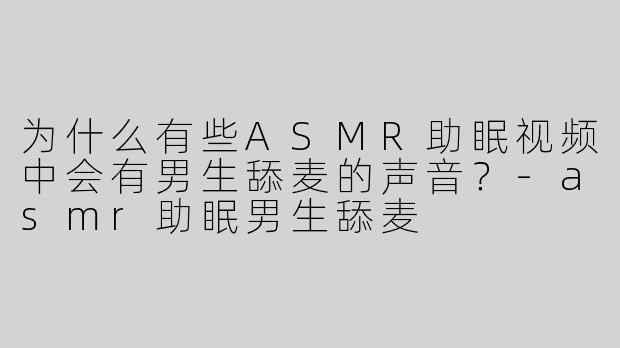 为什么有些ASMR助眠视频中会有男生舔麦的声音？-asmr助眠男生舔麦