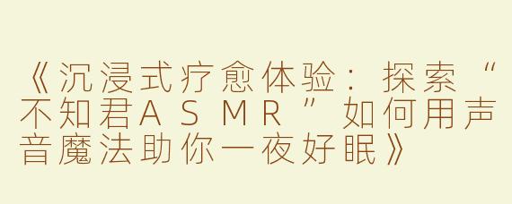 《沉浸式疗愈体验：探索“不知君ASMR”如何用声音魔法助你一夜好眠》