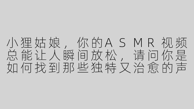 小狸姑娘，你的ASMR视频总能让人瞬间放松，请问你是如何找到那些独特又治愈的声音灵感呢？