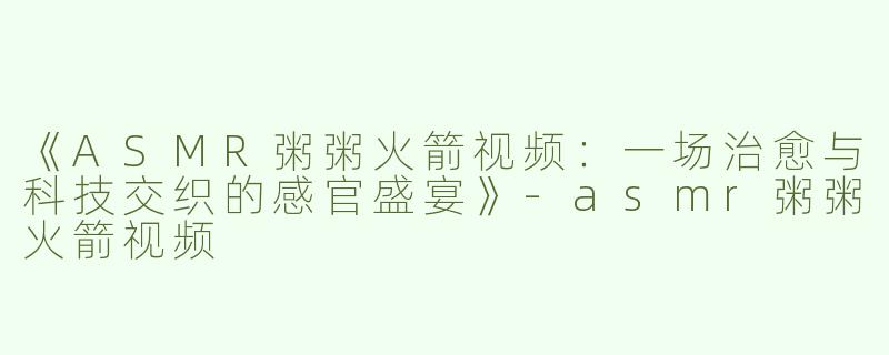 《ASMR粥粥火箭视频：一场治愈与科技交织的感官盛宴》-asmr粥粥火箭视频