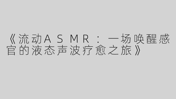 《流动ASMR：一场唤醒感官的液态声波疗愈之旅》