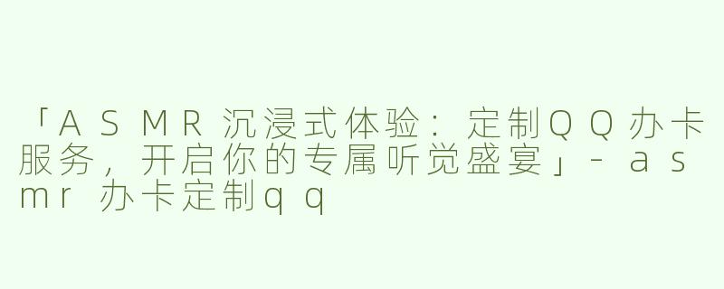 「ASMR沉浸式体验：定制QQ办卡服务，开启你的专属听觉盛宴」-asmr办卡定制qq