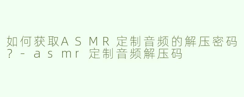 如何获取ASMR定制音频的解压密码？-asmr定制音频解压码