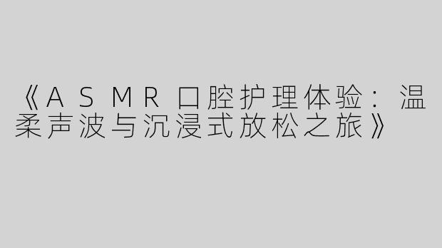 《ASMR口腔护理体验：温柔声波与沉浸式放松之旅》