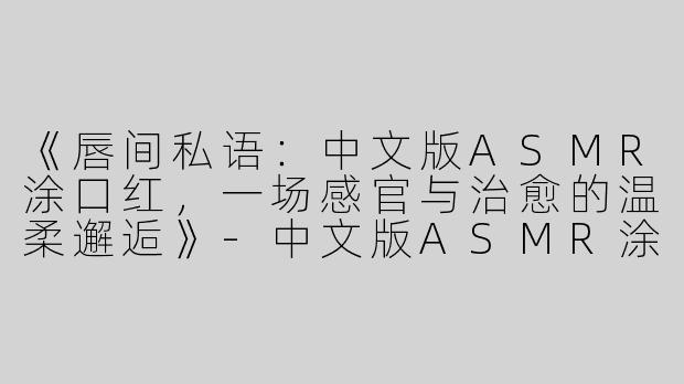 《唇间私语：中文版ASMR涂口红，一场感官与治愈的温柔邂逅》-中文版ASMR涂口红