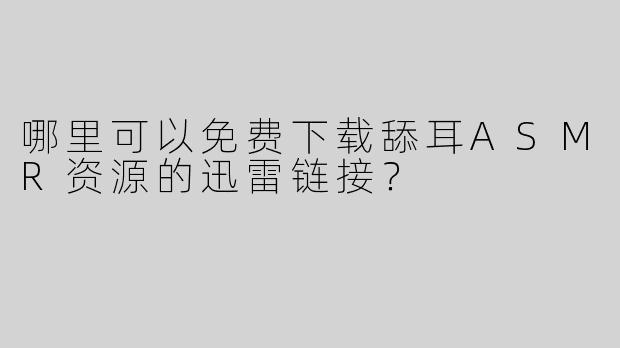 哪里可以免费下载舔耳ASMR资源的迅雷链接？