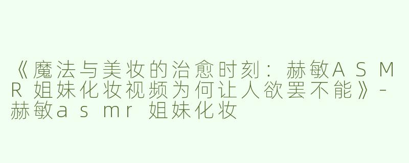 《魔法与美妆的治愈时刻：赫敏ASMR姐妹化妆视频为何让人欲罢不能》-赫敏asmr姐妹化妆
