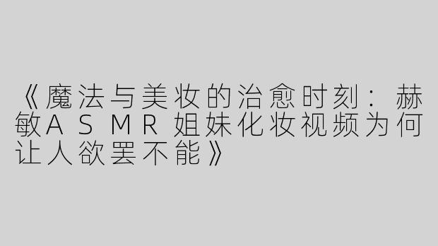《魔法与美妆的治愈时刻：赫敏ASMR姐妹化妆视频为何让人欲罢不能》