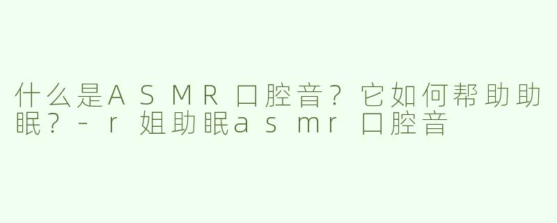 什么是ASMR口腔音？它如何帮助助眠？-r姐助眠asmr口腔音