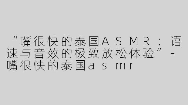 “嘴很快的泰国ASMR：语速与音效的极致放松体验”-嘴很快的泰国asmr