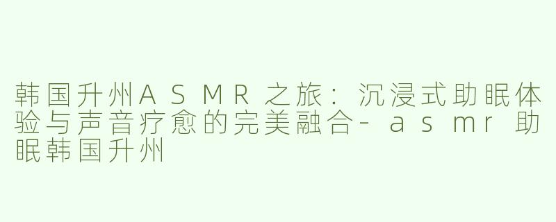 韩国升州ASMR之旅：沉浸式助眠体验与声音疗愈的完美融合-asmr助眠韩国升州