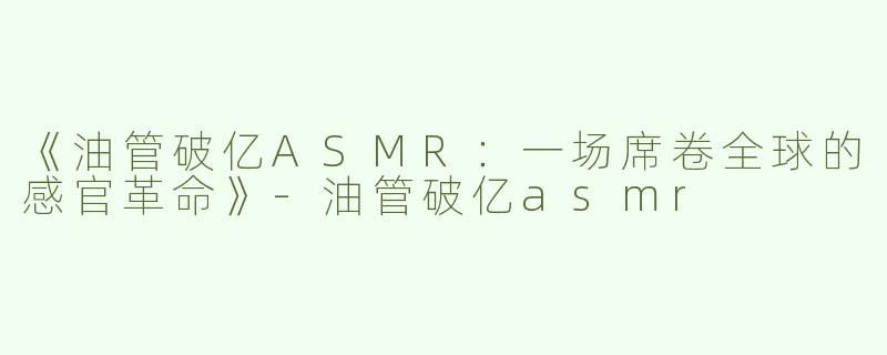 《油管破亿ASMR：一场席卷全球的感官革命》-油管破亿asmr