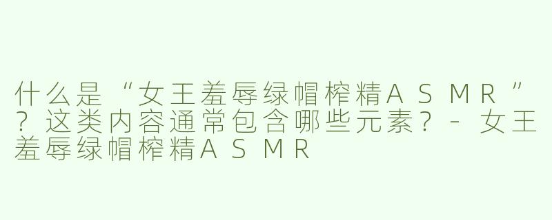 什么是“女王羞辱绿帽榨精ASMR”？这类内容通常包含哪些元素？-女王羞辱绿帽榨精ASMR
