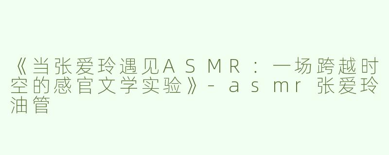 《当张爱玲遇见ASMR：一场跨越时空的感官文学实验》-asmr张爱玲油管