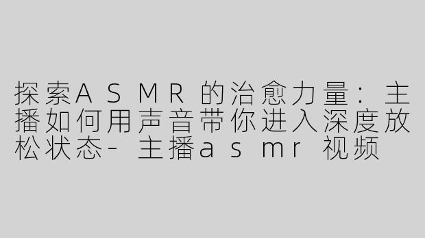探索ASMR的治愈力量：主播如何用声音带你进入深度放松状态-主播asmr视频