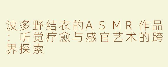 波多野结衣的ASMR作品：听觉疗愈与感官艺术的跨界探索