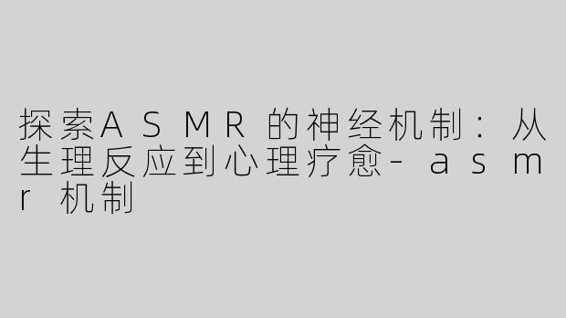 探索ASMR的神经机制：从生理反应到心理疗愈-asmr机制