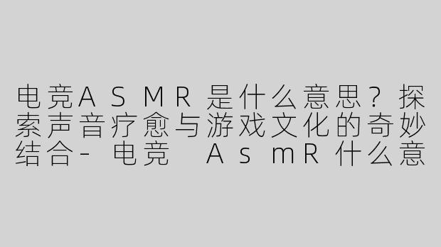 电竞ASMR是什么意思？探索声音疗愈与游戏文化的奇妙结合-电竞 AsmR什么意思