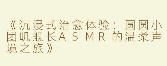 《沉浸式治愈体验：圆圆小团叽舰长ASMR的温柔声境之旅》