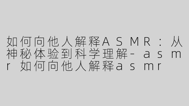 如何向他人解释ASMR：从神秘体验到科学理解-asmr如何向他人解释asmr