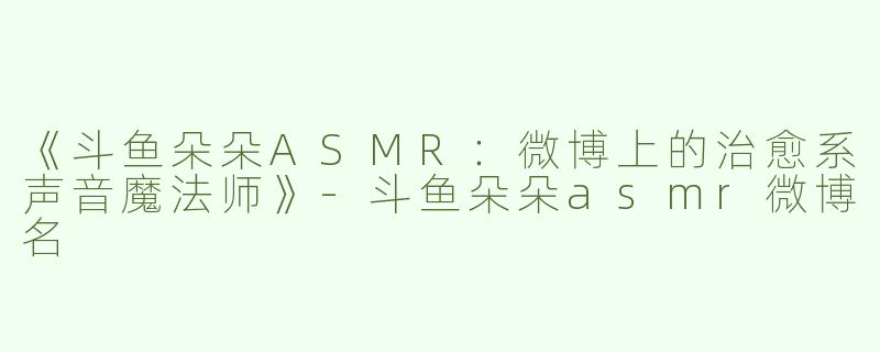《斗鱼朵朵ASMR：微博上的治愈系声音魔法师》-斗鱼朵朵asmr微博名