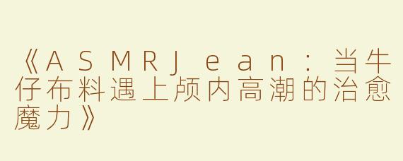 《ASMRJean：当牛仔布料遇上颅内高潮的治愈魔力》