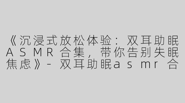 《沉浸式放松体验：双耳助眠ASMR合集，带你告别失眠焦虑》-双耳助眠asmr合集