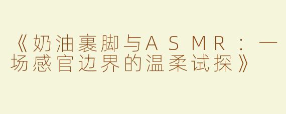 《奶油裹脚与ASMR：一场感官边界的温柔试探》