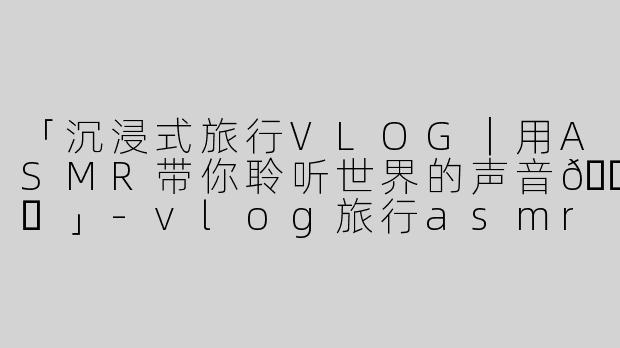 「沉浸式旅行VLOG｜用ASMR带你聆听世界的声音🌍✨」