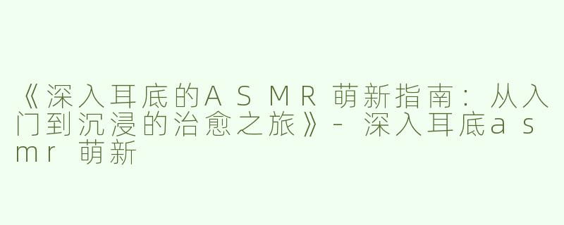 《深入耳底的ASMR萌新指南：从入门到沉浸的治愈之旅》-深入耳底asmr萌新