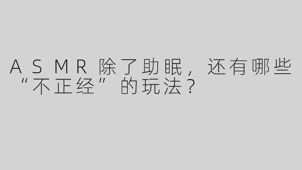 ASMR除了助眠，还有哪些“不正经”的玩法？