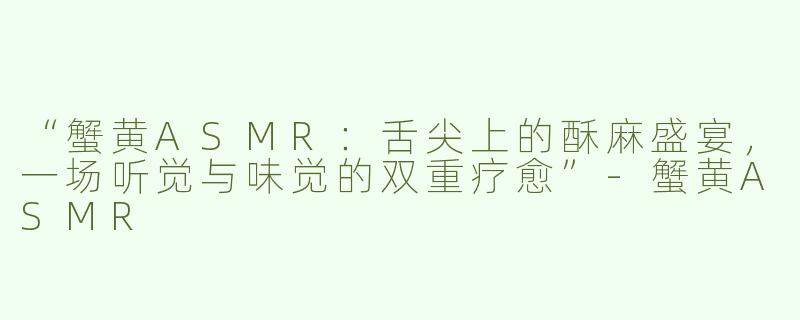 “蟹黄ASMR：舌尖上的酥麻盛宴，一场听觉与味觉的双重疗愈”-蟹黄ASMR