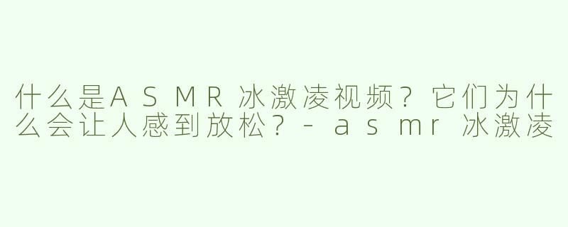 什么是ASMR冰激凌视频？它们为什么会让人感到放松？-asmr冰激凌