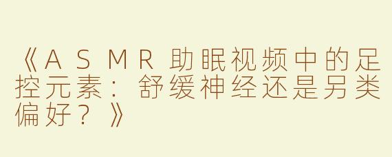 《ASMR助眠视频中的足控元素：舒缓神经还是另类偏好？》
