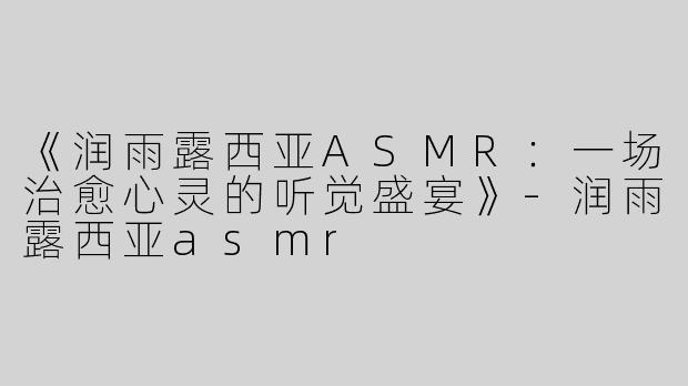 《润雨露西亚ASMR：一场治愈心灵的听觉盛宴》-润雨露西亚asmr
