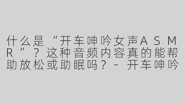 什么是“开车呻吟女声ASMR”？这种音频内容真的能帮助放松或助眠吗？-开车呻吟女声asmr