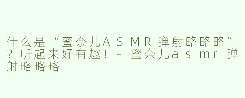 什么是“蜜奈儿ASMR弹射略略略”？听起来好有趣！-蜜奈儿asmr弹射略略略