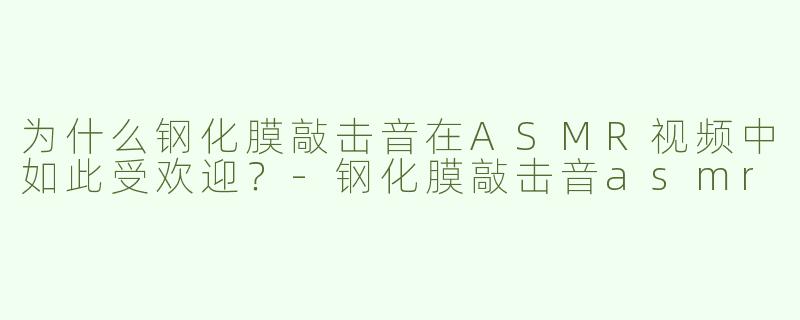 为什么钢化膜敲击音在ASMR视频中如此受欢迎？-钢化膜敲击音asmr