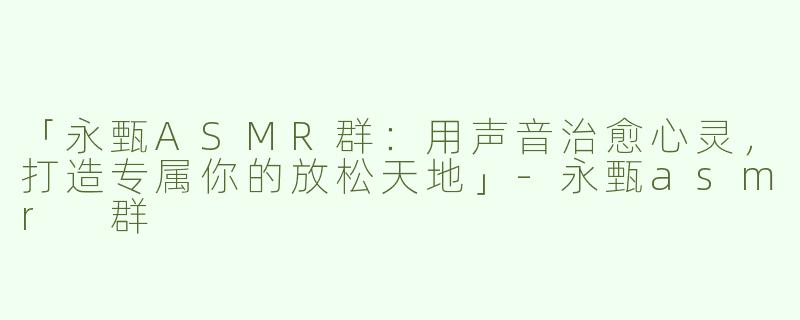 「永甄ASMR群：用声音治愈心灵，打造专属你的放松天地」-永甄asmr 群