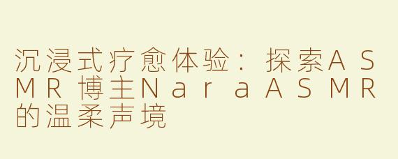 沉浸式疗愈体验：探索ASMR博主NaraASMR的温柔声境