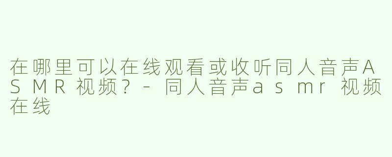 在哪里可以在线观看或收听同人音声ASMR视频？-同人音声asmr视频在线