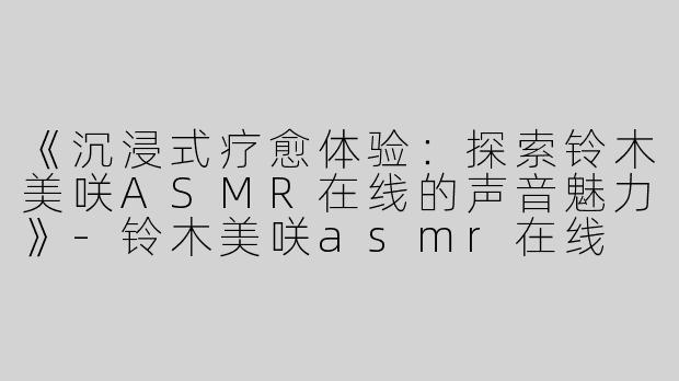 《沉浸式疗愈体验：探索铃木美咲ASMR在线的声音魅力》